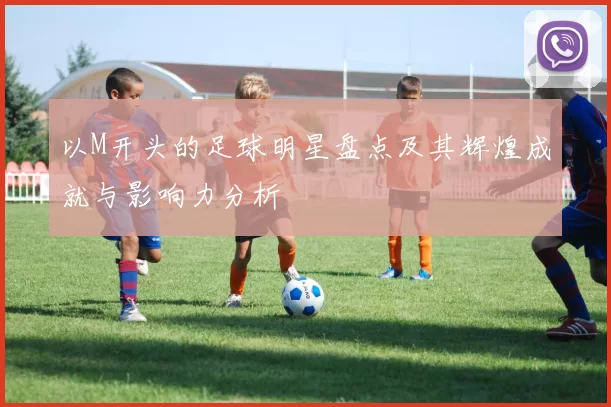 以M开头的足球明星盘点及其辉煌成就与影响力分析