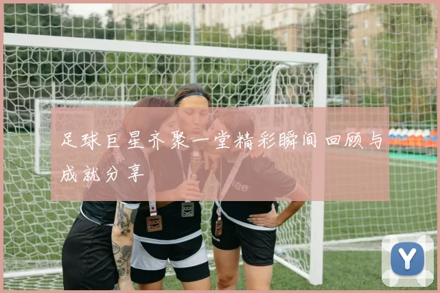 足球巨星齐聚一堂精彩瞬间回顾与成就分享