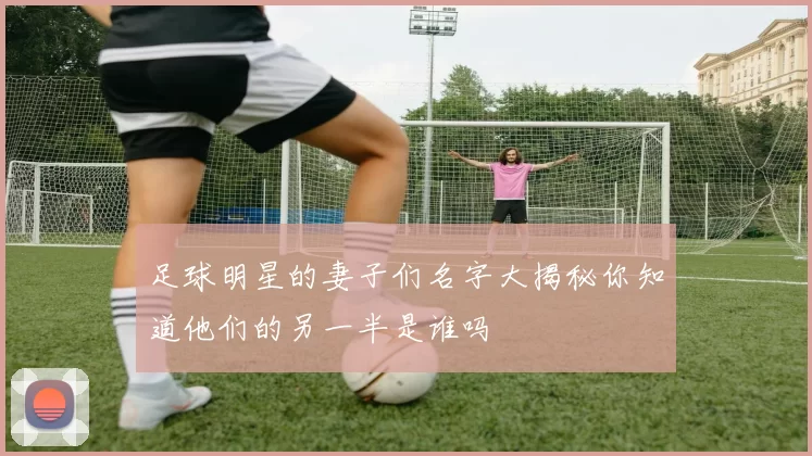 足球明星的妻子们名字大揭秘你知道他们的另一半是谁吗