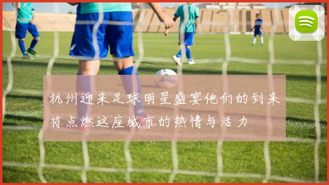 杭州迎来足球明星盛宴他们的到来将点燃这座城市的热情与活力