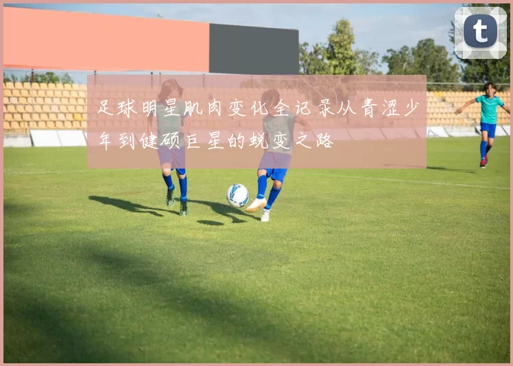 足球明星肌肉变化全记录从青涩少年到健硕巨星的蜕变之路