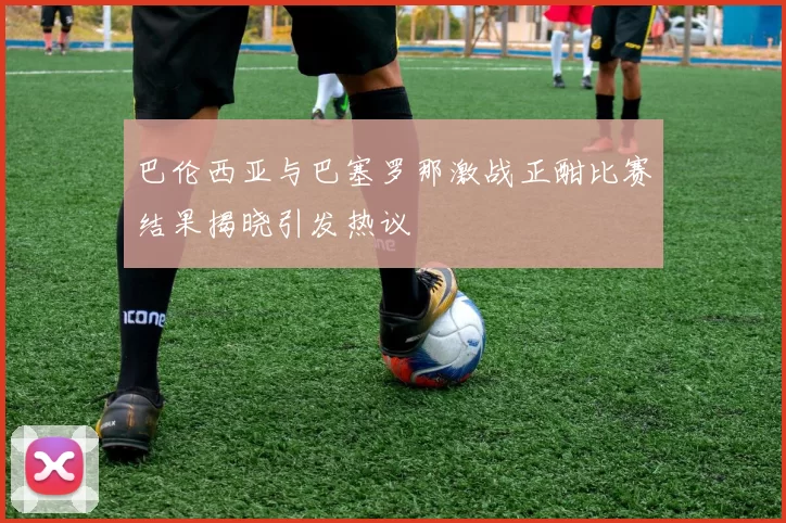 巴伦西亚与巴塞罗那激战正酣比赛结果揭晓引发热议