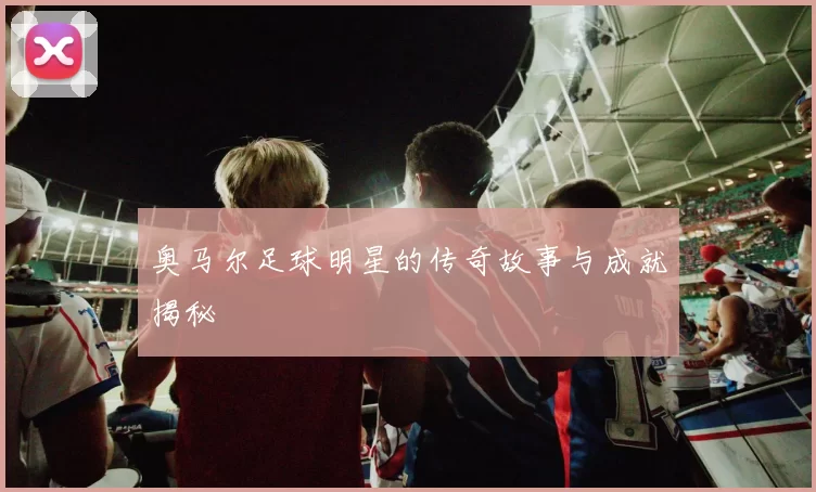 奥马尔足球明星的传奇故事与成就揭秘
