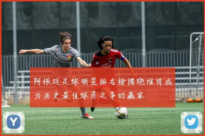 阿根廷足球明星排名榜揭晓谁将成为历史最佳球员之争的赢家