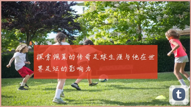 探索佩莱的传奇足球生涯与他在世界足坛的影响力