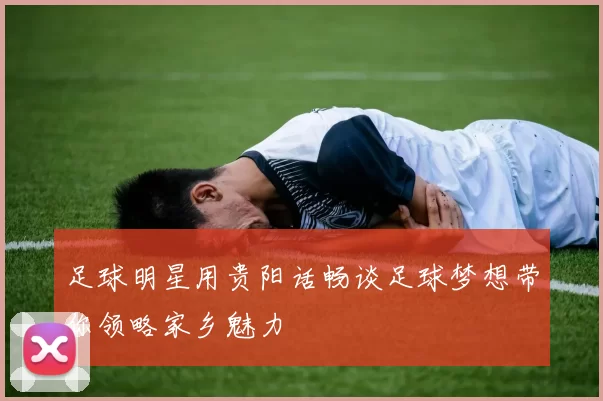 足球明星用贵阳话畅谈足球梦想带你领略家乡魅力