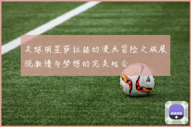 足球明星萨拉赫的漫画冒险之旅展现激情与梦想的完美结合