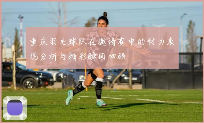 重庆羽毛球队在邀请赛中的耐力表现分析与精彩瞬间回顾