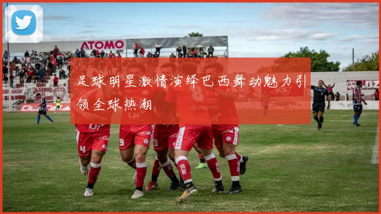 足球明星激情演绎巴西舞动魅力引领全球热潮