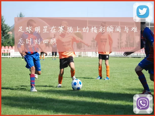 足球明星在赛场上的精彩瞬间与难忘时刻回顾