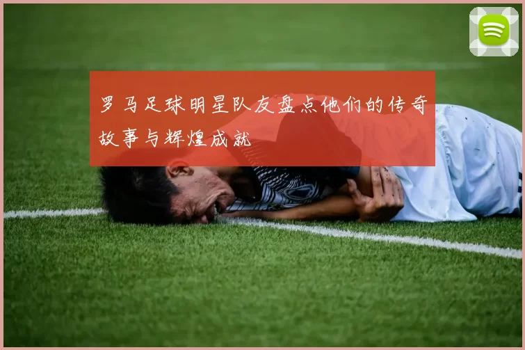 罗马足球明星队友盘点他们的传奇故事与辉煌成就