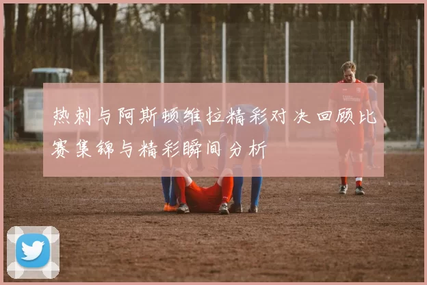 热刺与阿斯顿维拉精彩对决回顾比赛集锦与精彩瞬间分析