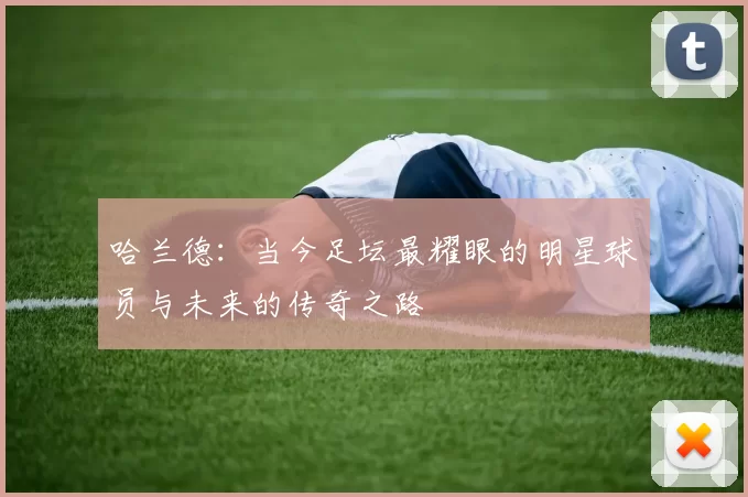 哈兰德：当今足坛最耀眼的明星球员与未来的传奇之路