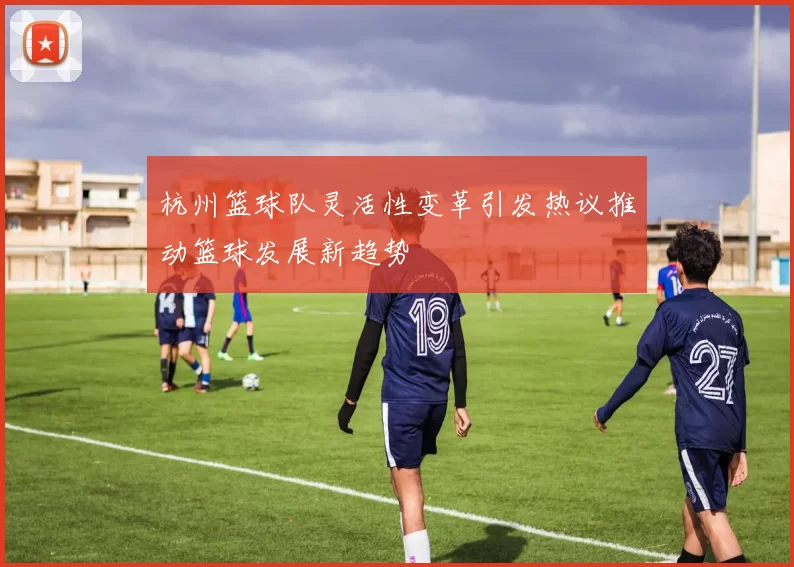 杭州篮球队灵活性变革引发热议推动篮球发展新趋势