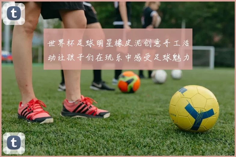 世界杯足球明星橡皮泥创意手工活动让孩子们在玩乐中感受足球魅力与艺术乐趣