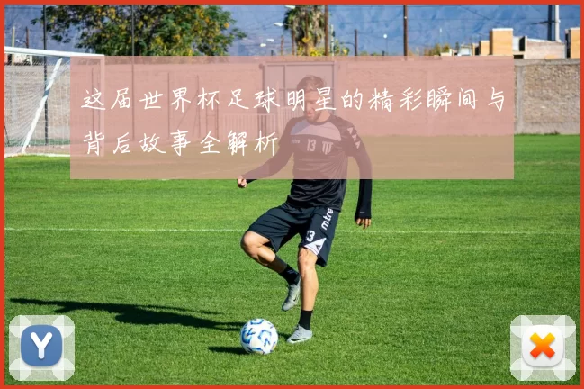 这届世界杯足球明星的精彩瞬间与背后故事全解析