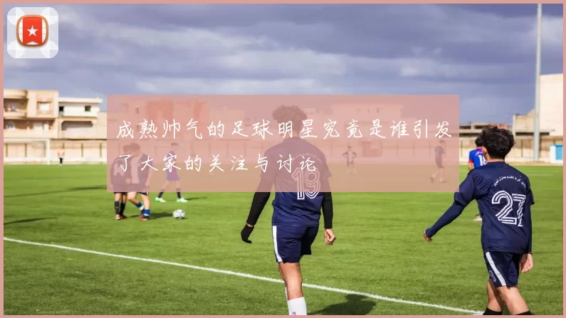 成熟帅气的足球明星究竟是谁引发了大家的关注与讨论
