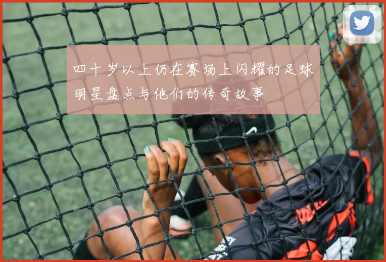 四十岁以上仍在赛场上闪耀的足球明星盘点与他们的传奇故事