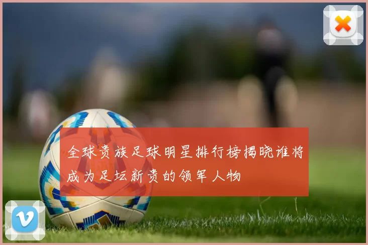 全球贵族足球明星排行榜揭晓谁将成为足坛新贵的领军人物