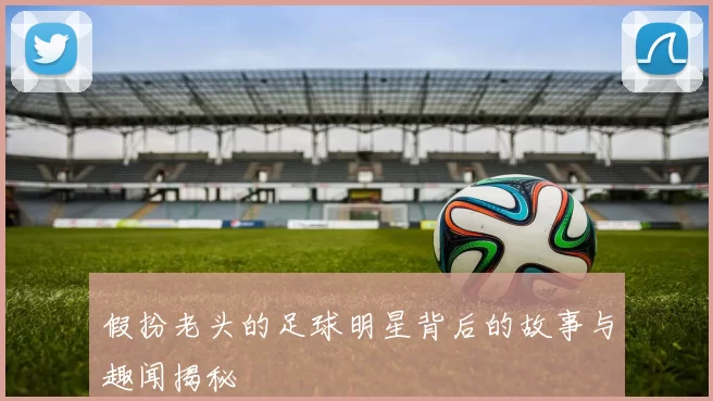 假扮老头的足球明星背后的故事与趣闻揭秘