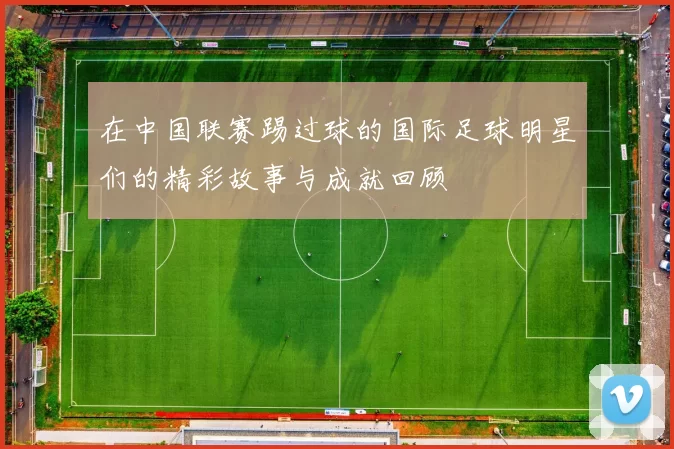 在中国联赛踢过球的国际足球明星们的精彩故事与成就回顾