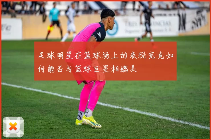 足球明星在篮球场上的表现究竟如何能否与篮球巨星相媲美