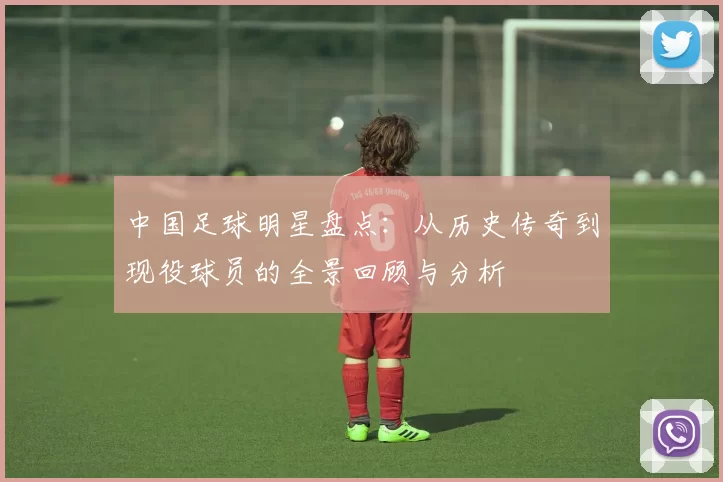 中国足球明星盘点：从历史传奇到现役球员的全景回顾与分析