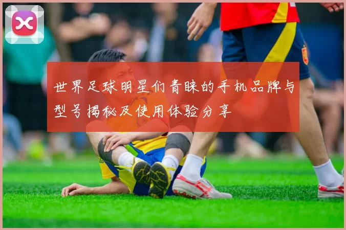 世界足球明星们青睐的手机品牌与型号揭秘及使用体验分享