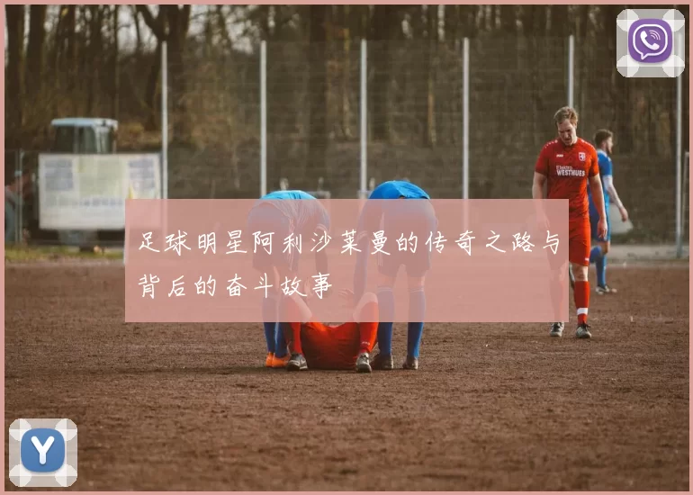 足球明星阿利沙莱曼的传奇之路与背后的奋斗故事