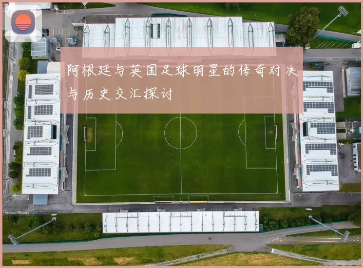 阿根廷与英国足球明星的传奇对决与历史交汇探讨