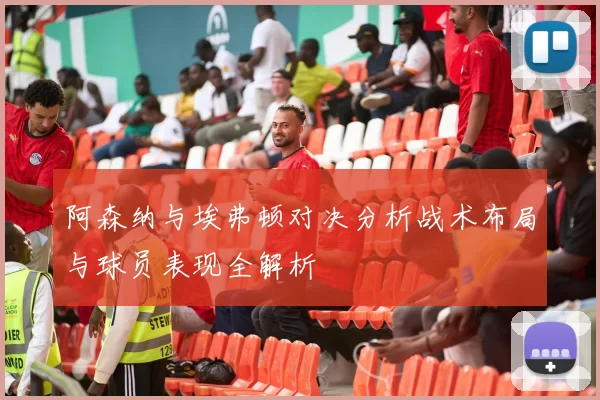 阿森纳与埃弗顿对决分析战术布局与球员表现全解析