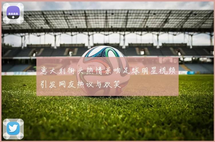 意大利街头热情亲吻足球明星视频引发网友热议与欢笑