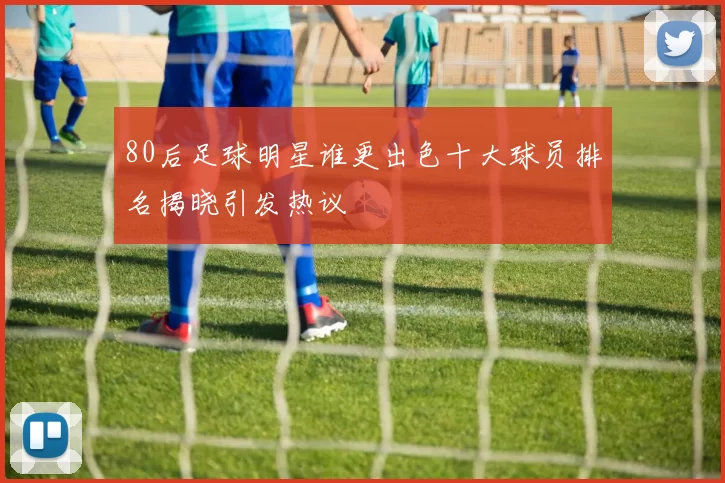 80后足球明星谁更出色十大球员排名揭晓引发热议