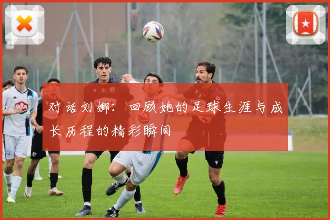 对话刘娜：回顾她的足球生涯与成长历程的精彩瞬间