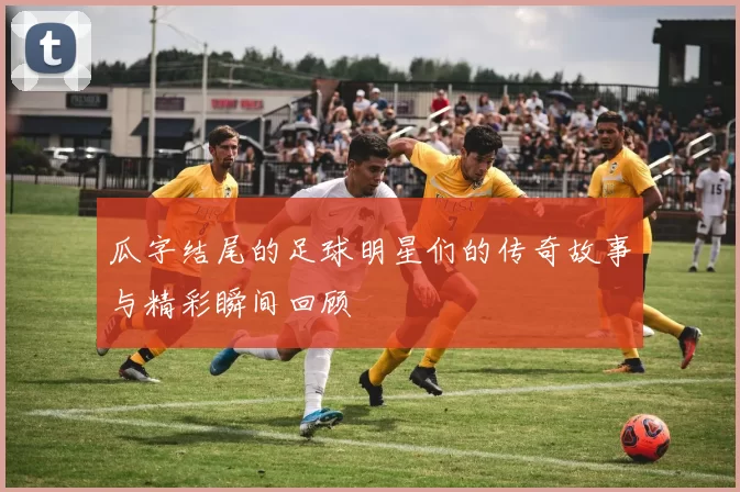 瓜字结尾的足球明星们的传奇故事与精彩瞬间回顾