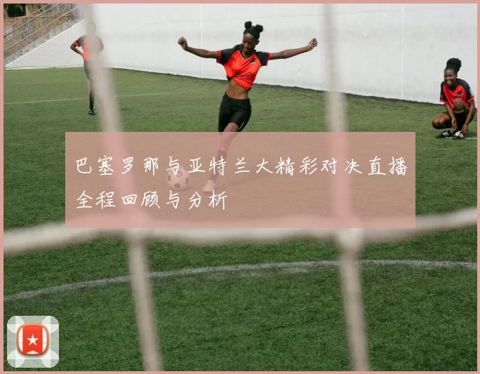 巴塞罗那与亚特兰大精彩对决直播全程回顾与分析