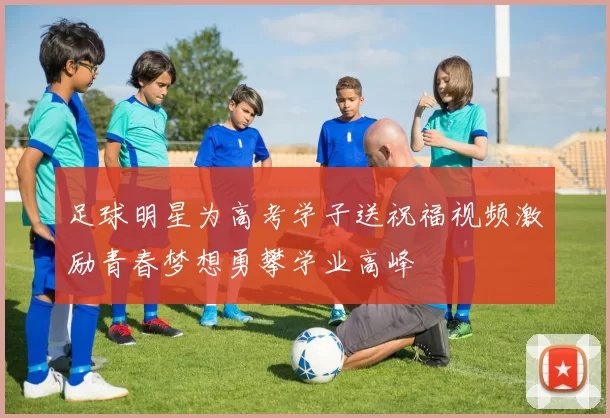 足球明星为高考学子送祝福视频激励青春梦想勇攀学业高峰