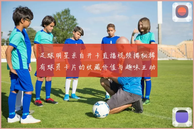 足球明星亲自开卡直播视频揭秘稀有球员卡片的收藏价值与趣味互动