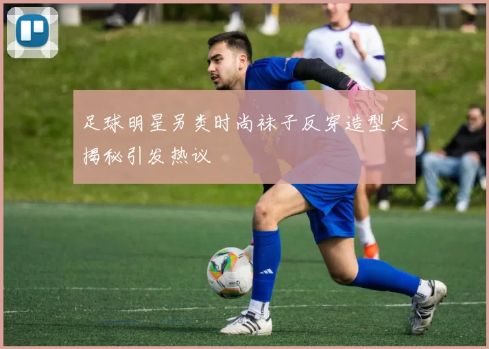 足球明星另类时尚袜子反穿造型大揭秘引发热议