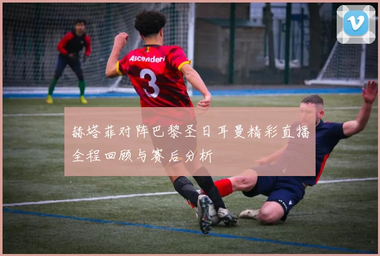 赫塔菲对阵巴黎圣日耳曼精彩直播全程回顾与赛后分析