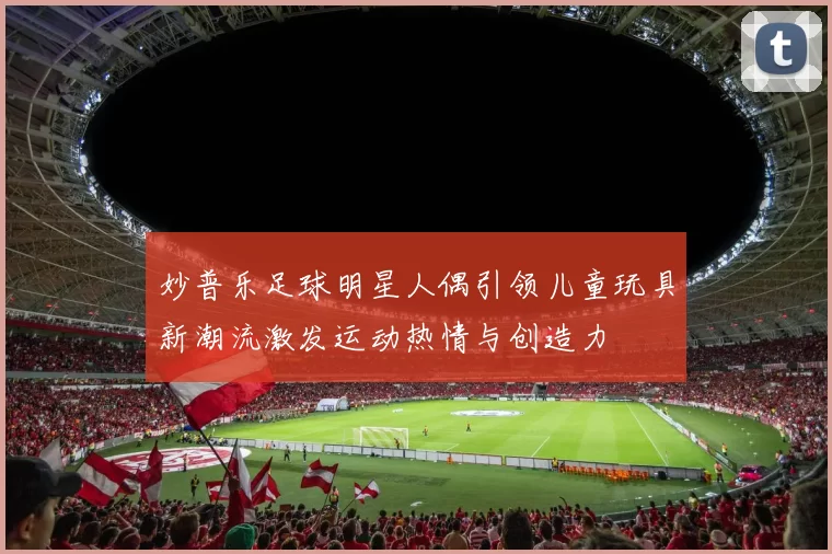 妙普乐足球明星人偶引领儿童玩具新潮流激发运动热情与创造力