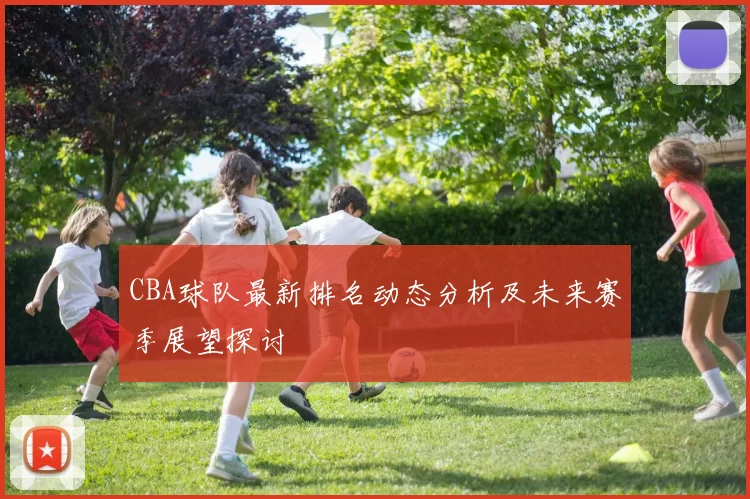 CBA球队最新排名动态分析及未来赛季展望探讨