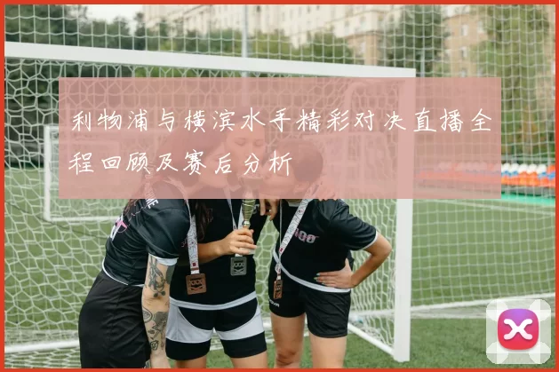 利物浦与横滨水手精彩对决直播全程回顾及赛后分析