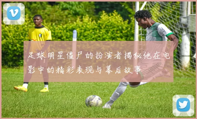 足球明星僵尸的扮演者揭秘他在电影中的精彩表现与幕后故事