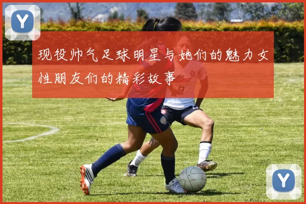 现役帅气足球明星与她们的魅力女性朋友们的精彩故事