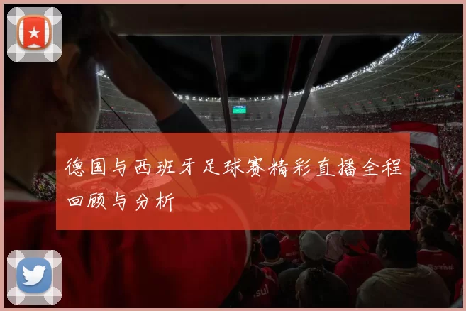 德国与西班牙足球赛精彩直播全程回顾与分析