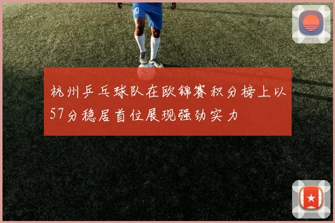 杭州乒乓球队在欧锦赛积分榜上以57分稳居首位展现强劲实力