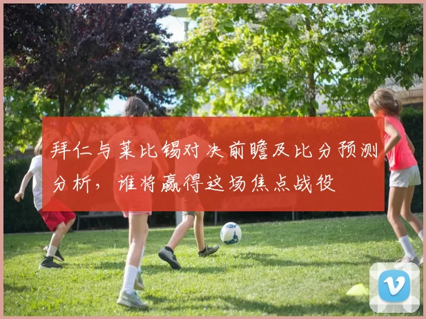 拜仁与莱比锡对决前瞻及比分预测分析，谁将赢得这场焦点战役