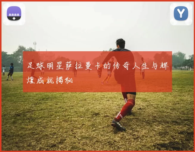 足球明星萨拉曼卡的传奇人生与辉煌成就揭秘