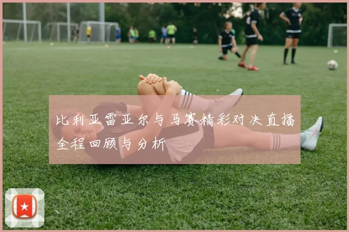 比利亚雷亚尔与马赛精彩对决直播全程回顾与分析
